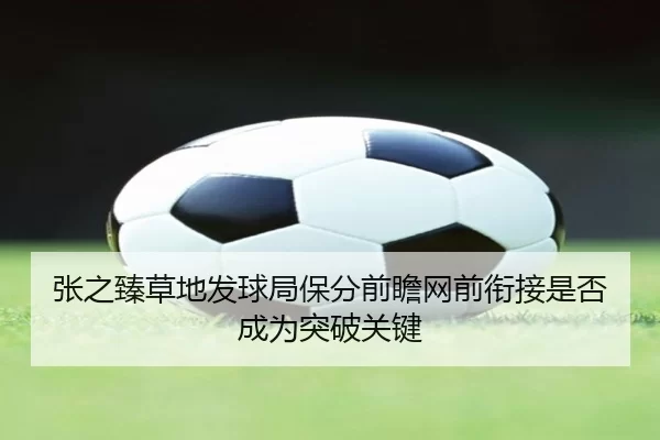 张之臻草地发球局保分前瞻网前衔接是否成为突破关键
