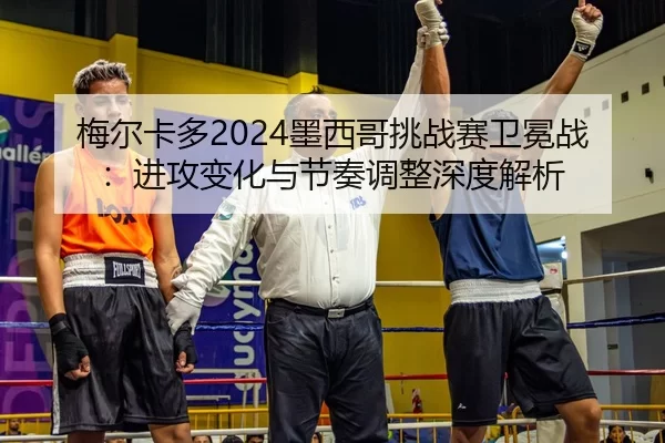梅尔卡多2024墨西哥挑战赛卫冕战：进攻变化与节奏调整深度解析